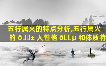 五行属火的特点分析,五行属火的 🐱 人性格 🐵 和体质特征